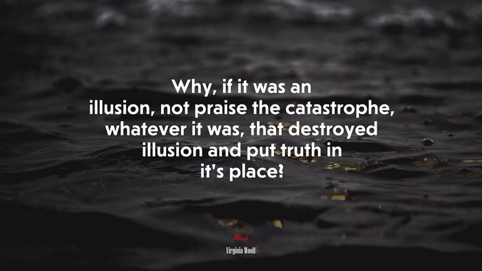 Why, if it was an illusion, not praise the catastrophe, whatever it was, that destroyed illusion and put truth in it’s place? | Virginia Woolf quote