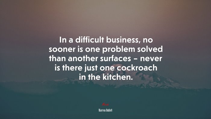 In a difficult business, no sooner is one problem solved than another surfaces – never is there just one cockroach in the kitchen. | Warren Buffett quote