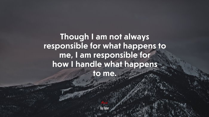 Though I am not always responsible for what happens to me, I am responsible for how I handle what happens to me. | Zig Ziglar quote