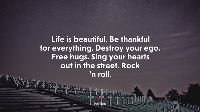 Life is beautiful. Be thankful for everything. Destroy your ego. Free hugs. Sing your hearts out in the street. Rock ’n roll. | Ariana Grande quote