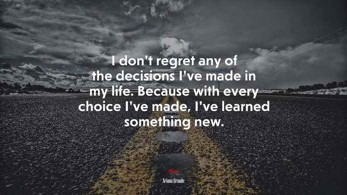 I don’t regret any of the decisions I’ve made in my life. Because with every choice I’ve made, I’ve learned something new. | Ariana Grande quote