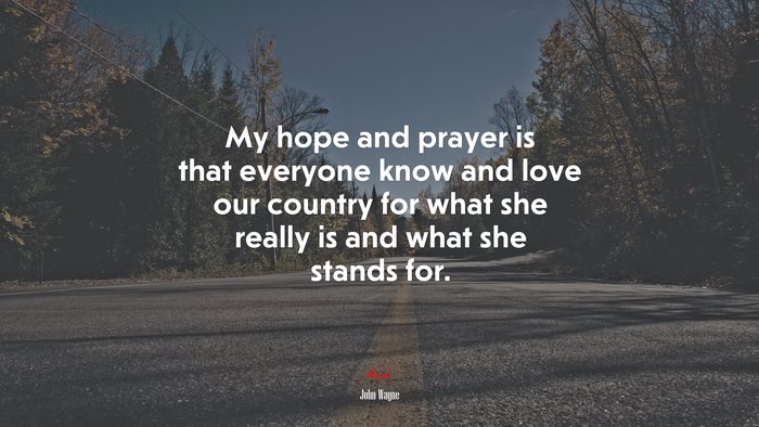 My hope and prayer is that everyone know and love our country for what she really is and what she stands for. | John Wayne quote