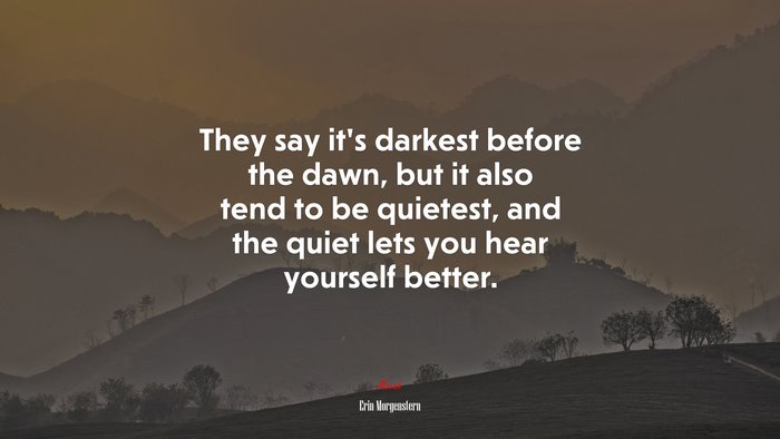 They say it’s darkest before the dawn, but it also tend to be quietest, and the quiet lets you hear yourself better. | Erin Morgenstern quote