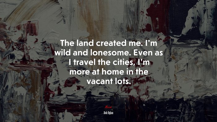 The land created me. I’m wild and lonesome. Even as I travel the cities, I’m more at home in the vacant lots. | Bob Dylan quote
