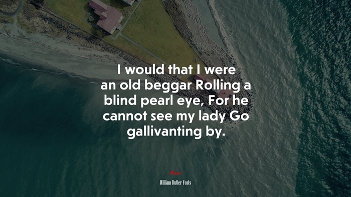 I would that I were an old beggar Rolling a blind pearl eye, For he cannot see my lady Go gallivanting by. | William Butler Yeats quote