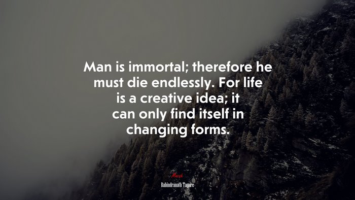 Man is immortal; therefore he must die endlessly. For life is a creative idea; it can only find itself in changing forms. | Rabindranath Tagore quote