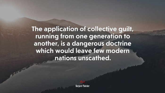 The application of collective guilt, running from one generation to another, is a dangerous doctrine which would leave few modern nations unscathed. | Margaret Thatcher quote