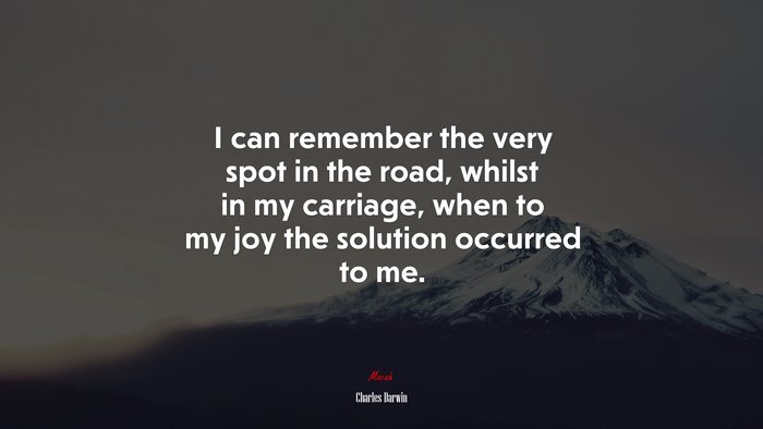 I can remember the very spot in the road, whilst in my carriage, when to my joy the solution occurred to me. | Charles Darwin quote
