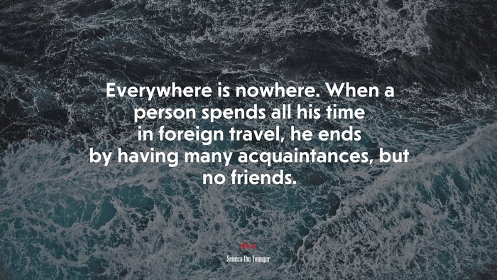 Everywhere is nowhere. When a person spends all his time in foreign travel, he ends by having many acquaintances, but no friends. | Seneca the Younger quote