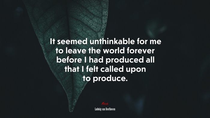 It seemed unthinkable for me to leave the world forever before I had produced all that I felt called upon to produce. | Ludwig van Beethoven quote
