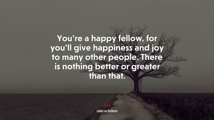 You’re a happy fellow, for you’ll give happiness and joy to many other people. There is nothing better or greater than that. | Ludwig van Beethoven quote