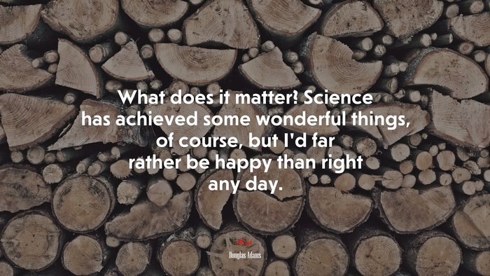 What does it matter? Science has achieved some wonderful things, of course, but I’d far rather be happy than right any day. | Douglas Adams quote