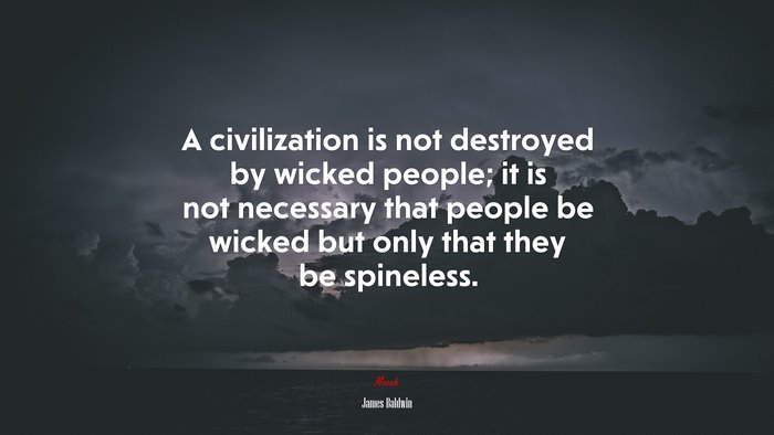 A civilization is not destroyed by wicked people; it is not necessary that people be wicked but only that they be spineless. | James Baldwin quote