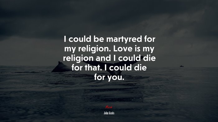 I could be martyred for my religion. Love is my religion and I could die for that. I could die for you. | John Keats quote