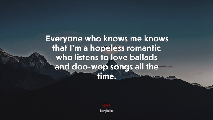 Everyone who knows me knows that I’m a hopeless romantic who listens to love ballads and doo-wop songs all the time. | Henry Rollins quote