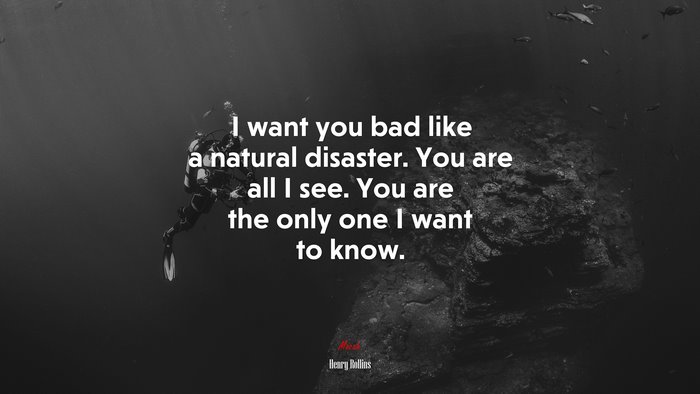 I want you bad like a natural disaster. You are all I see. You are the only one I want to know. | Henry Rollins quote