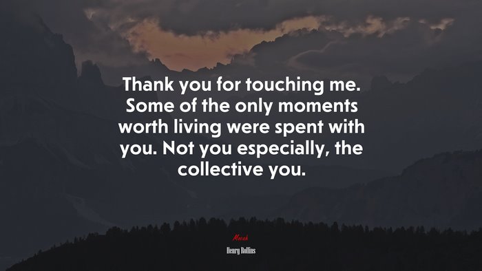 Thank you for touching me. Some of the only moments worth living were spent with you. Not you especially, the collective you. | Henry Rollins quote