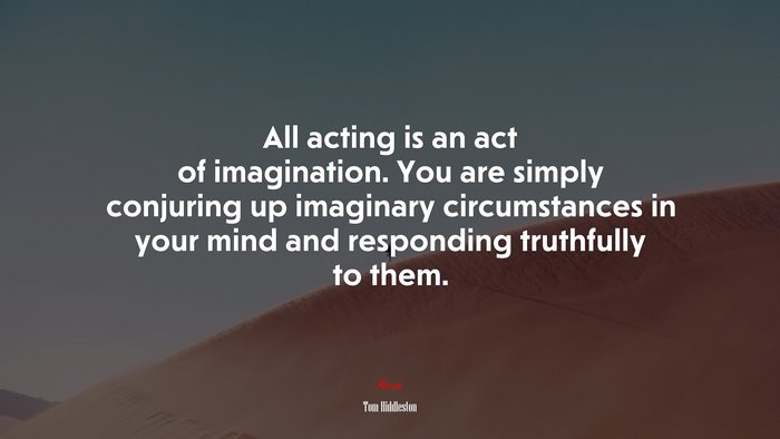 All acting is an act of imagination. You are simply conjuring up imaginary circumstances in your mind and responding truthfully to them. | Tom Hiddleston quote