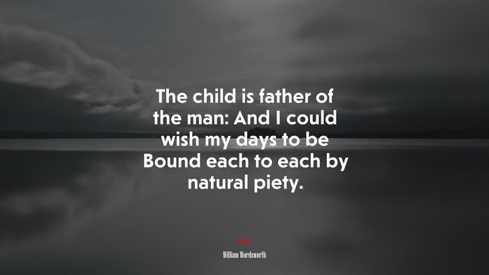The child is father of the man: And I could wish my days to be Bound each to each by natural piety. | William Wordsworth quote