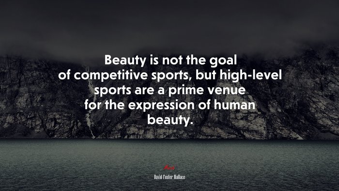 Beauty is not the goal of competitive sports, but high-level sports are a prime venue for the expression of human beauty. | David Foster Wallace quote