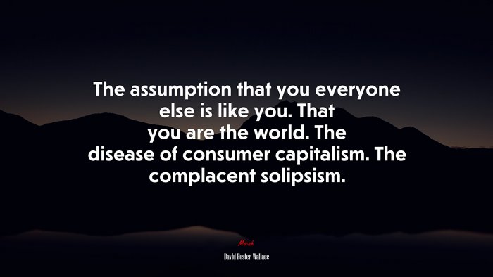 The assumption that you everyone else is like you. That you are the world. The disease of consumer capitalism. The complacent solipsism. | David Foster Wallace quote