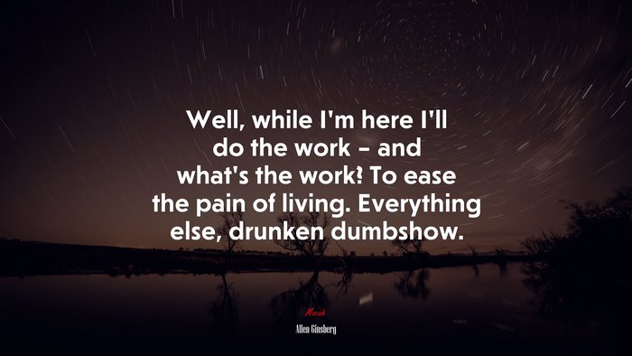 Well, while I’m here I’ll do the work – and what’s the work? To ease the pain of living. Everything else, drunken dumbshow. | Allen Ginsberg quote