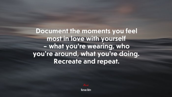 Document the moments you feel most in love with yourself – what you’re wearing, who you’re around, what you’re doing. Recreate and repeat. | Warsan Shire quote