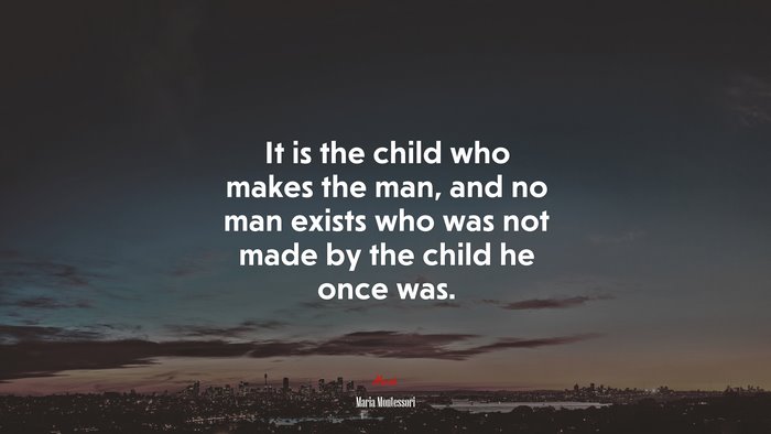 It is the child who makes the man, and no man exists who was not made by the child he once was. | Maria Montessori quote