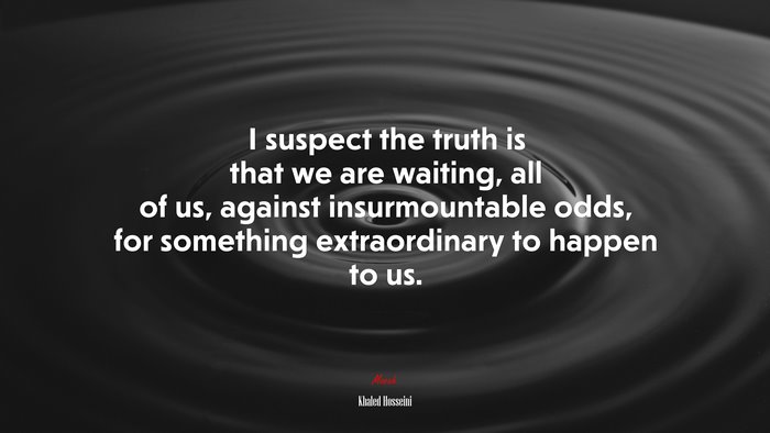 I suspect the truth is that we are waiting, all of us, against insurmountable odds, for something extraordinary to happen to us. | Khaled Hosseini quote
