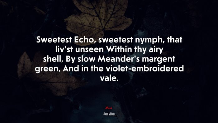 Sweetest Echo, sweetest nymph, that liv’st unseen Within thy airy shell, By slow Meander’s margent green, And in the violet-embroidered vale. | John Milton quote