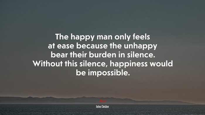 The happy man only feels at ease because the unhappy bear their burden in silence. Without this silence, happiness would be impossible. | Anton Chekhov quote