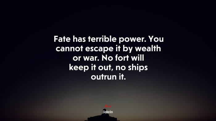 Fate has terrible power. You cannot escape it by wealth or war. No fort will keep it out, no ships outrun it. | Sophocles quote
