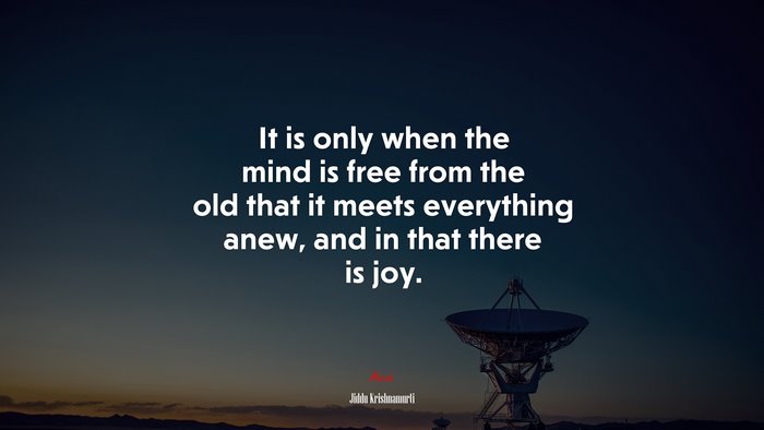 It is only when the mind is free from the old that it meets everything anew, and in that there is joy. | Jiddu Krishnamurti quote