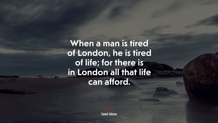 When a man is tired of London, he is tired of life; for there is in London all that life can afford. | Samuel Johnson quote