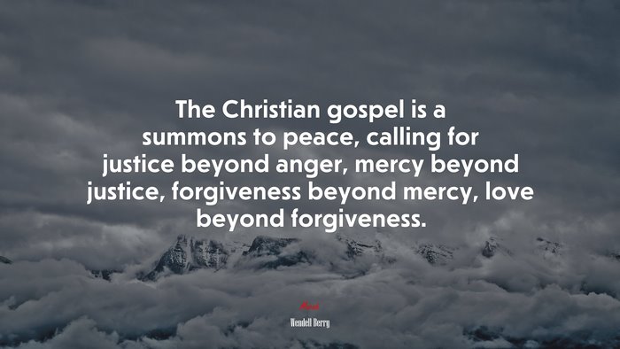 The Christian gospel is a summons to peace, calling for justice beyond anger, mercy beyond justice, forgiveness beyond mercy, love beyond forgiveness. | Wendell Berry quote
