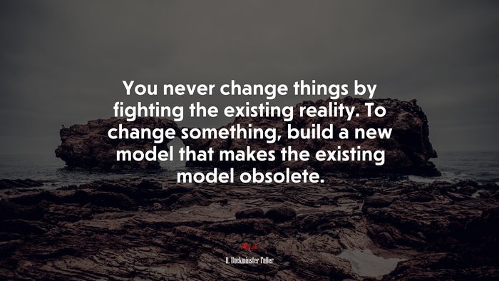 You never change things by fighting the existing reality. To change something, build a new model that makes the existing model obsolete. | R. Buckminster Fuller quote