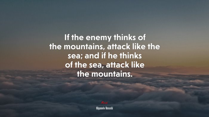 If the enemy thinks of the mountains, attack like the sea; and if he thinks of the sea, attack like the mountains. | Miyamoto Musashi quote