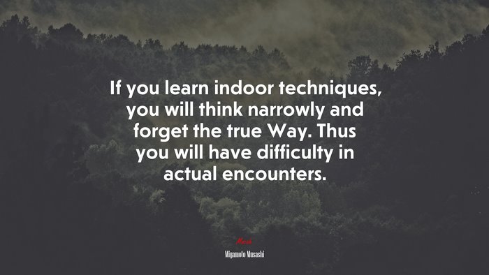 If you learn indoor techniques, you will think narrowly and forget the true Way. Thus you will have difficulty in actual encounters. | Miyamoto Musashi quote