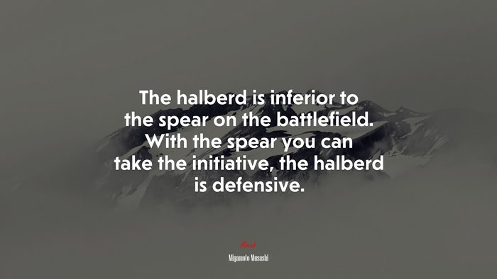 The halberd is inferior to the spear on the battlefield. With the spear you can take the initiative, the halberd is defensive. | Miyamoto Musashi quote