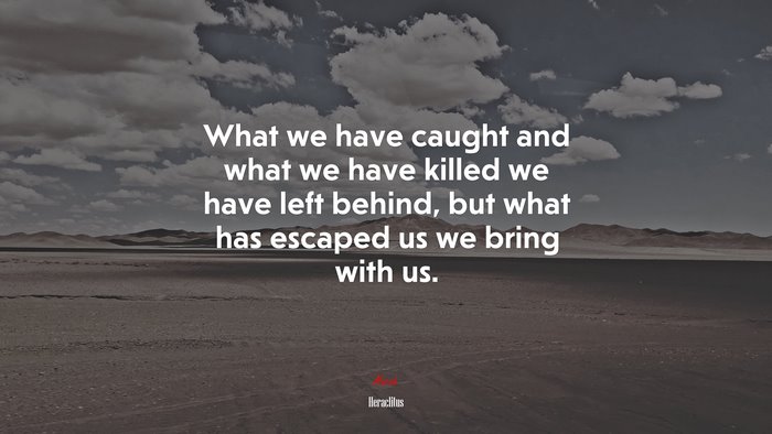 What we have caught and what we have killed we have left behind, but what has escaped us we bring with us. | Heraclitus quote