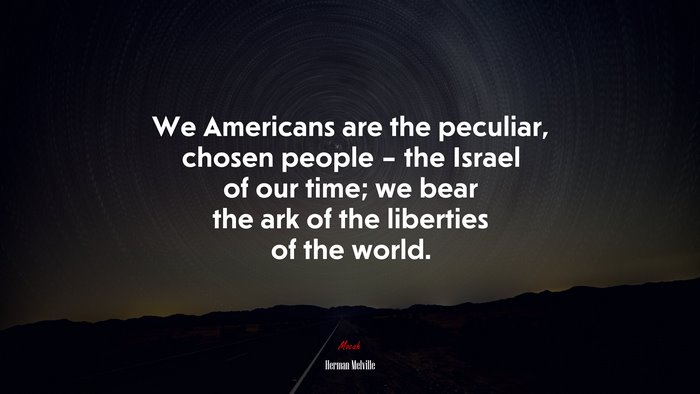 We Americans are the peculiar, chosen people – the Israel of our time; we bear the ark of the liberties of the world. | Herman Melville quote