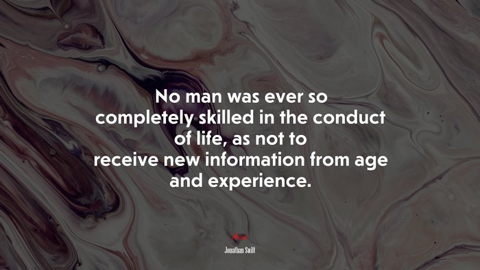 No man was ever so completely skilled in the conduct of life, as not to receive new information from age and experience. | Jonathan Swift quote