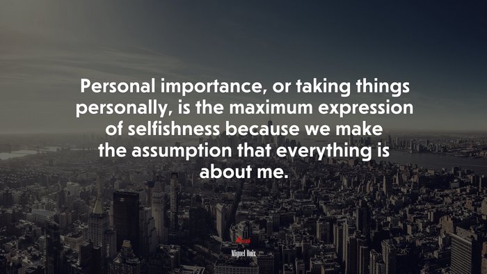 Personal importance, or taking things personally, is the maximum expression of selfishness because we make the assumption that everything is about me. | Miguel Ruiz quote