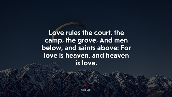 Love rules the court, the camp, the grove, And men below, and saints above: For love is heaven, and heaven is love. | Walter Scott quote