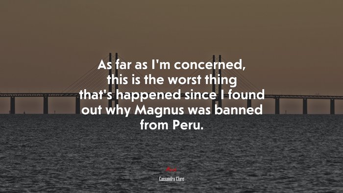 As far as I’m concerned, this is the worst thing that’s happened since I found out why Magnus was banned from Peru. | Cassandra Clare quote