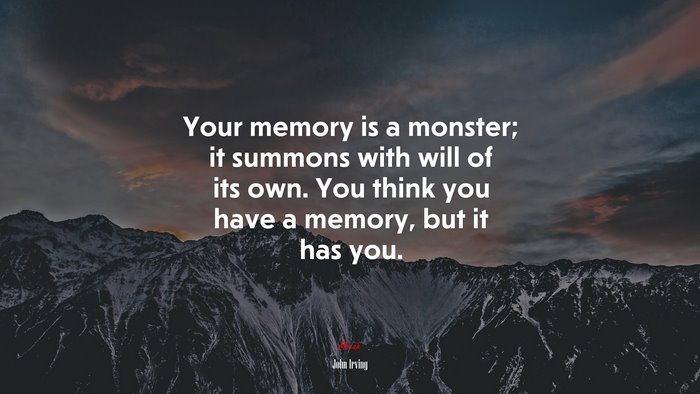 Your memory is a monster; it summons with will of its own. You think you have a memory, but it has you. | John Irving quote