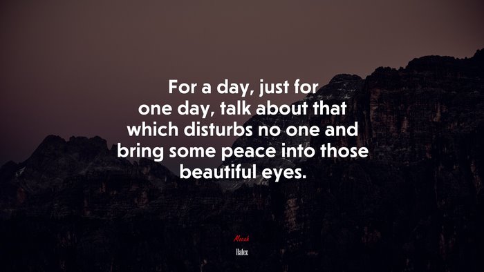 For a day, just for one day, talk about that which disturbs no one and bring some peace into those beautiful eyes. | Hafez quote