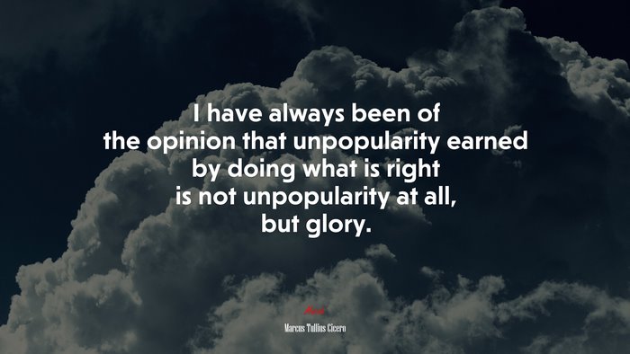 I have always been of the opinion that unpopularity earned by doing what is right is not unpopularity at all, but glory. | Marcus Tullius Cicero quote