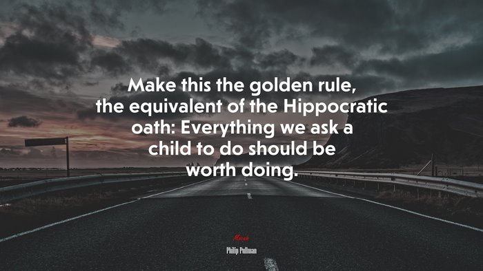 Make this the golden rule, the equivalent of the Hippocratic oath: Everything we ask a child to do should be worth doing. | Philip Pullman quote