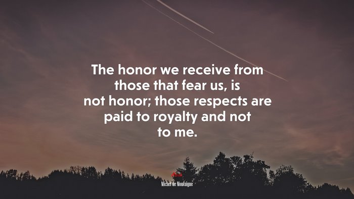 The honor we receive from those that fear us, is not honor; those respects are paid to royalty and not to me. | Michel de Montaigne quote